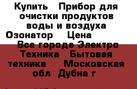  Купить : Прибор для очистки продуктов,воды и воздуха.Озонатор  › Цена ­ 25 500 - Все города Электро-Техника » Бытовая техника   . Московская обл.,Дубна г.